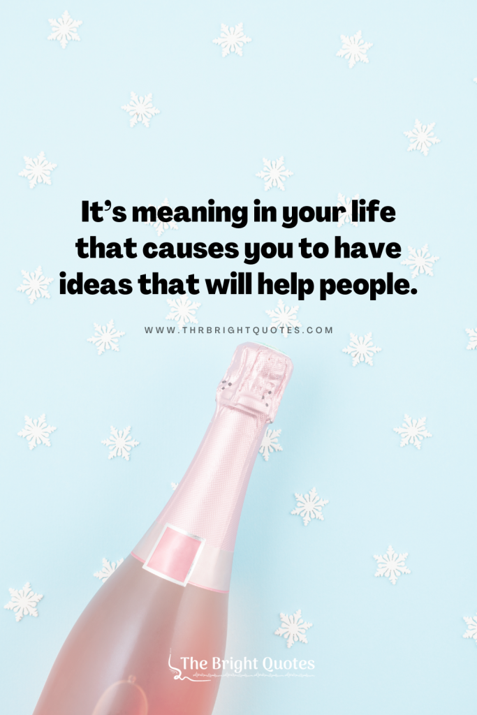 It’s meaning in your life that causes you to have ideas that will help people.