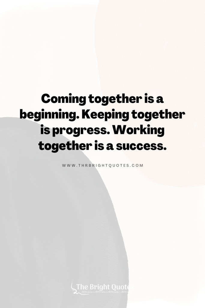 Coming together is a beginning. Keeping together is progress. Working together is a success.