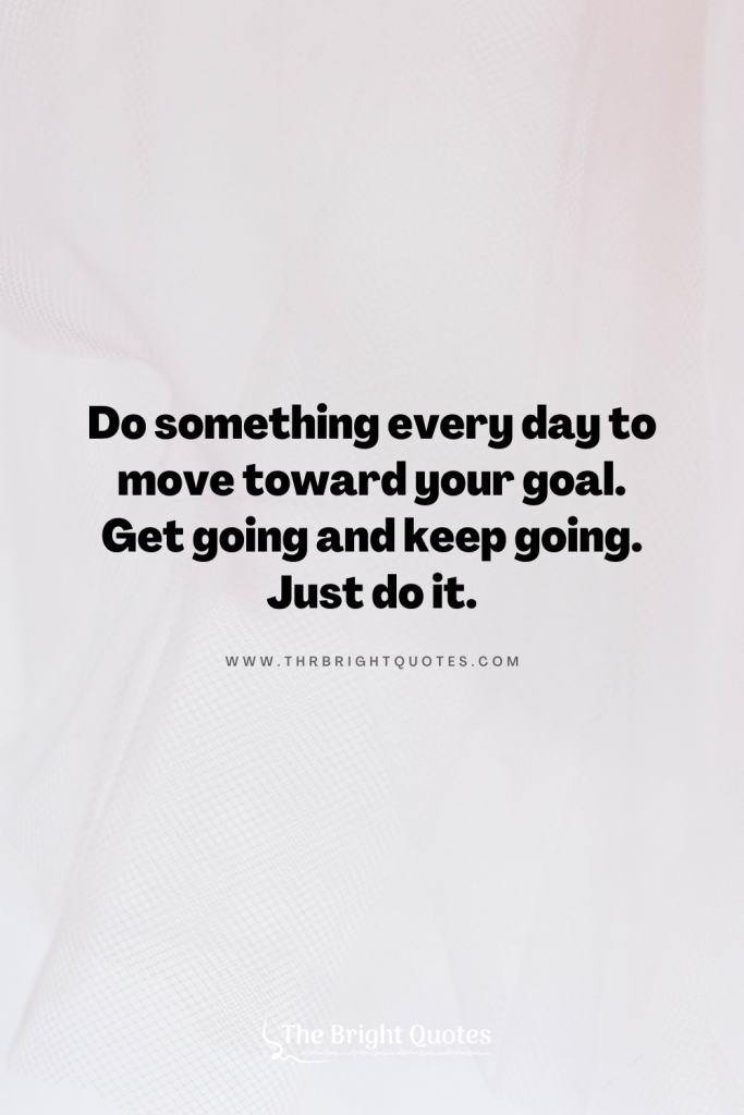Do something every day to move toward your goal. Get going and keep going. Just do it.