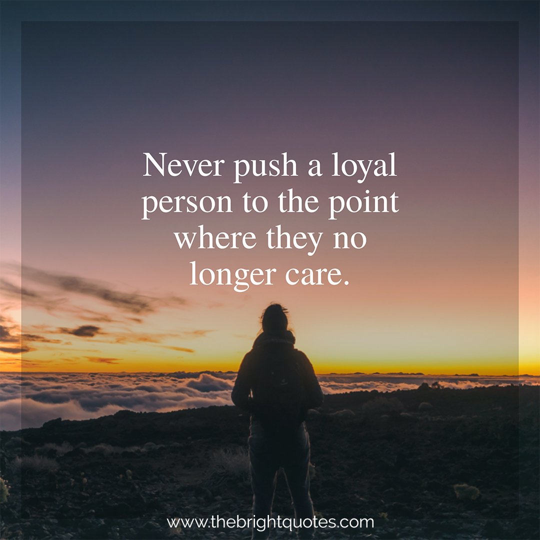 never push a loyal person to the point where they no longer care