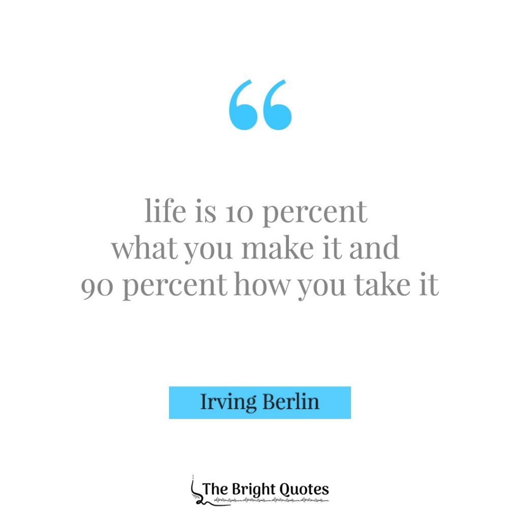 Life is 10 percent what you make it and 90 percent how you take it. Irving Berlin