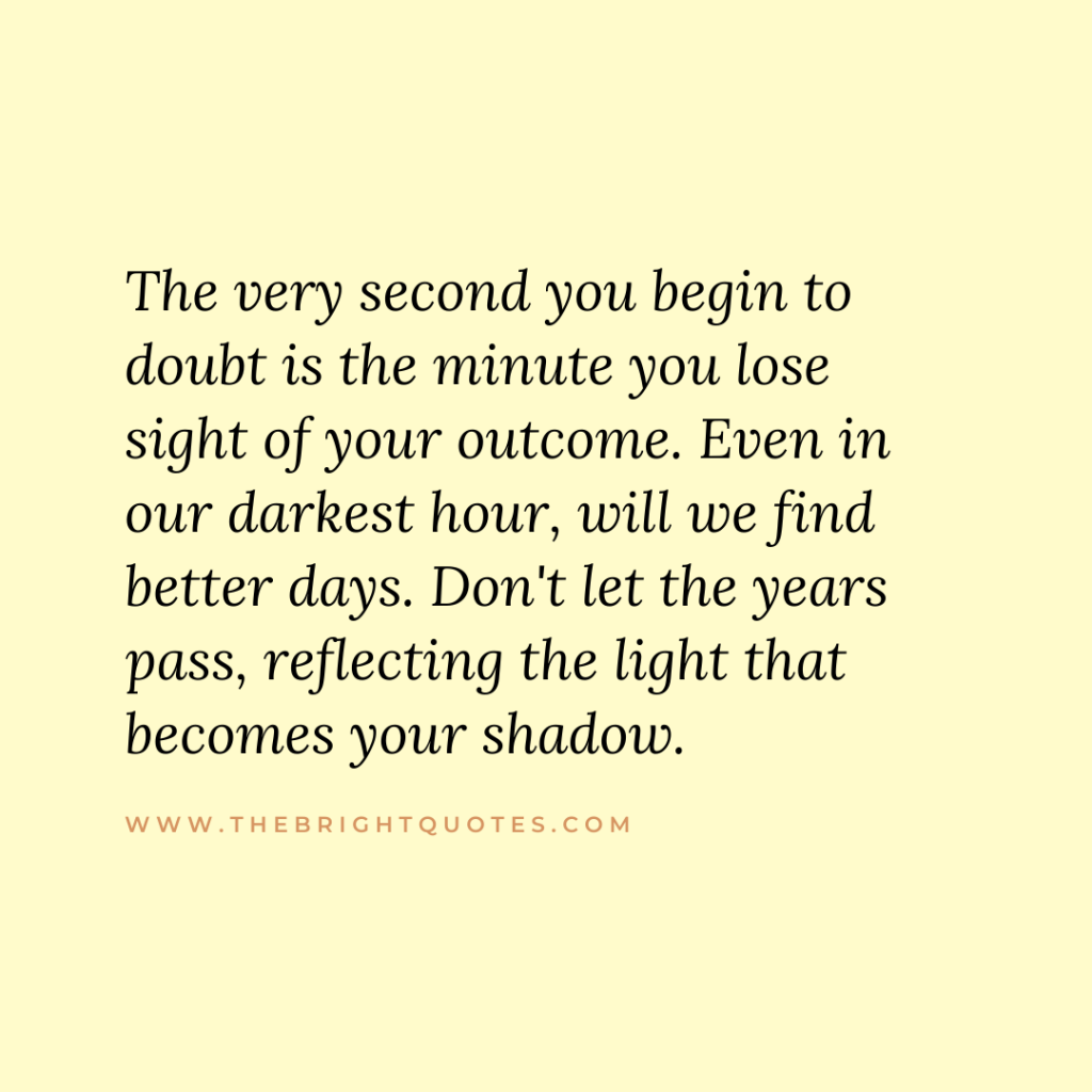 The very second you begin to doubt is the minute you lose sight of your outcome. Even in our darkest hour, will we find better days. Don't let the years pass, reflecting the light that becomes your shadow.