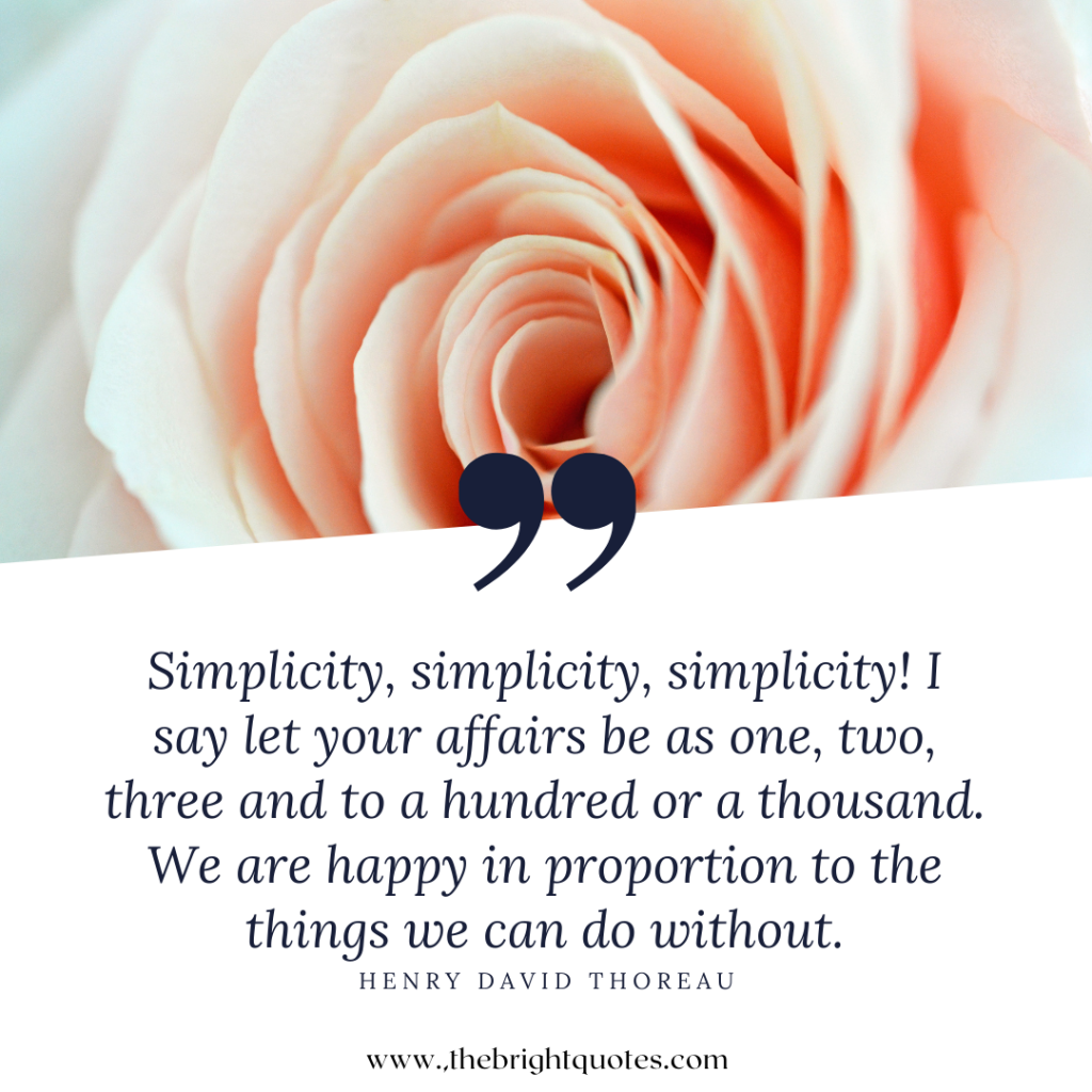 Simplicity, simplicity, simplicity! I say let your affairs be as one, two, three and to a hundred or a thousand. We are happy in proportion to the things we can do without.