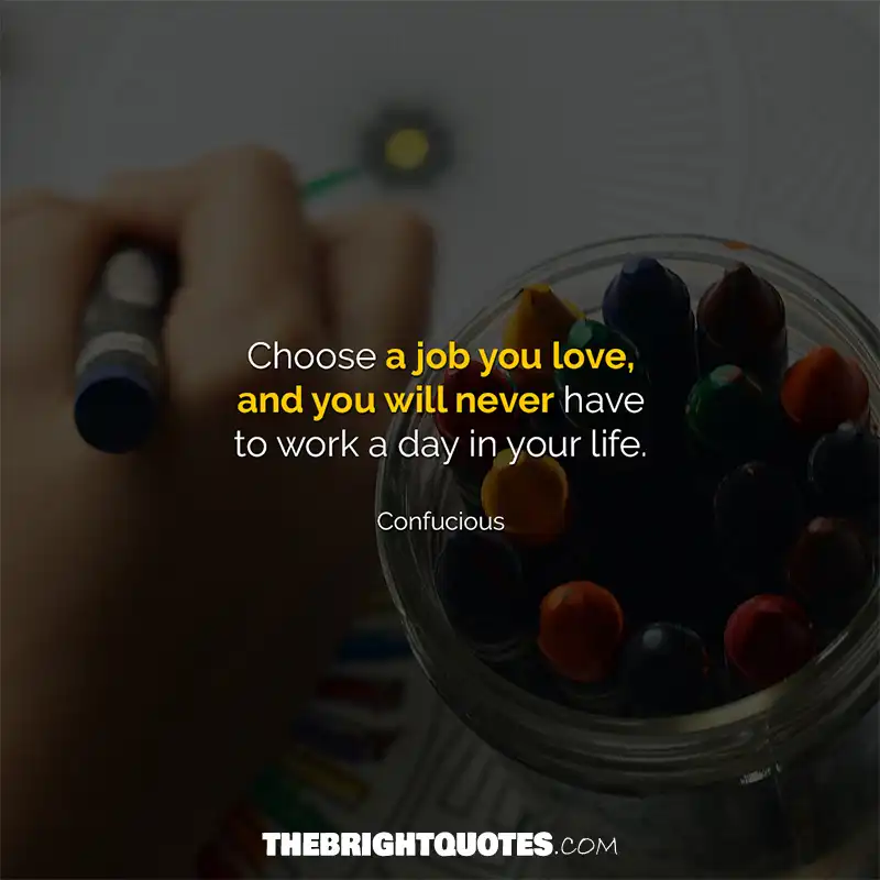 Choose a job you love, and you will never have to work a day in your life. Confucious